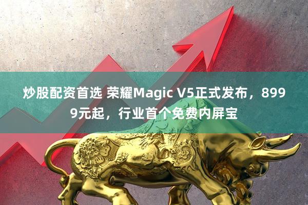 炒股配资首选 荣耀Magic V5正式发布，8999元起，行业首个免费内屏宝