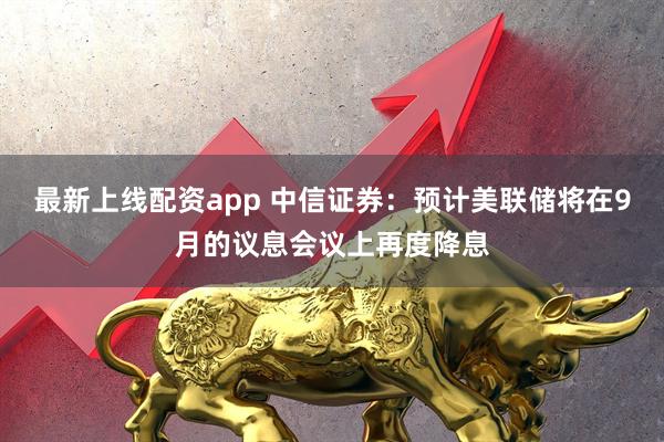 最新上线配资app 中信证券：预计美联储将在9月的议息会议上再度降息