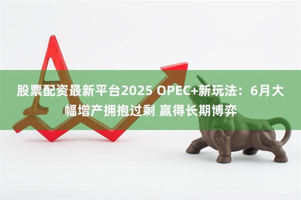 股票配资最新平台2025 OPEC+新玩法：6月大幅增产拥抱过剩 赢得长期博弈