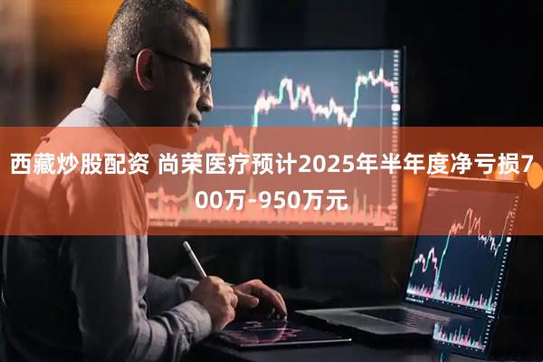 西藏炒股配资 尚荣医疗预计2025年半年度净亏损700万-950万元
