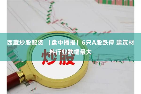 西藏炒股配资 【盘中播报】6只A股跌停 建筑材料行业跌幅最大
