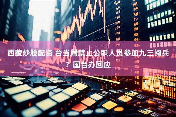 西藏炒股配资 台当局禁止公职人员参加九三阅兵？国台办回应