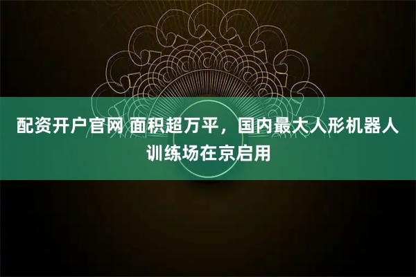 配资开户官网 面积超万平，国内最大人形机器人训练场在京启用