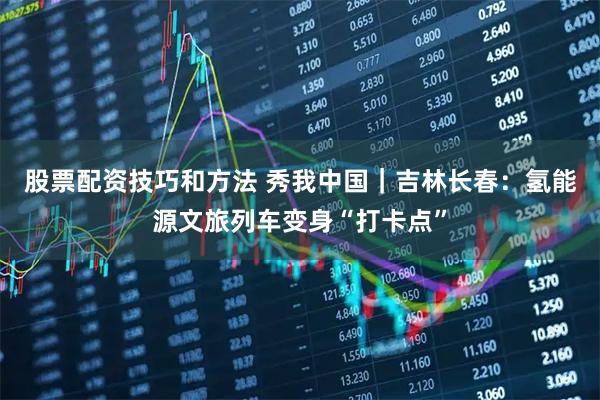 股票配资技巧和方法 秀我中国｜吉林长春：氢能源文旅列车变身“打卡点”