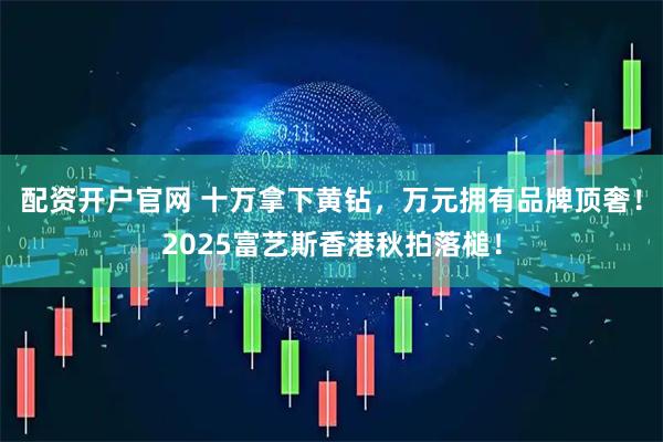 配资开户官网 十万拿下黄钻，万元拥有品牌顶奢！2025富艺斯香港秋拍落槌！