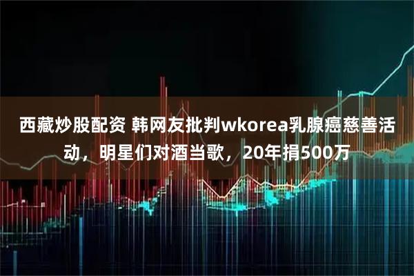 西藏炒股配资 韩网友批判wkorea乳腺癌慈善活动，明星们对酒当歌，20年捐500万