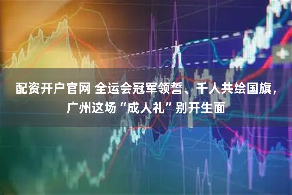 配资开户官网 全运会冠军领誓、千人共绘国旗，广州这场“成人礼”别开生面