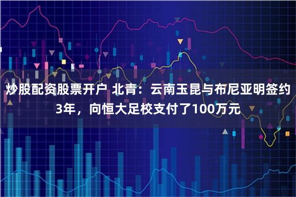 炒股配资股票开户 北青：云南玉昆与布尼亚明签约3年，向恒大足校支付了100万元