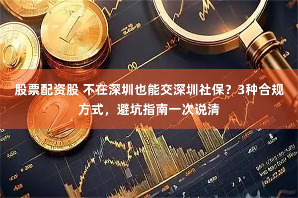 股票配资股 不在深圳也能交深圳社保？3种合规方式，避坑指南一次说清
